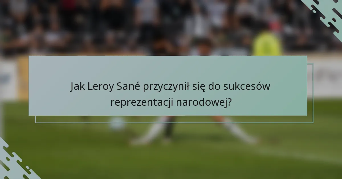 Jak Leroy Sané przyczynił się do sukcesów reprezentacji narodowej?