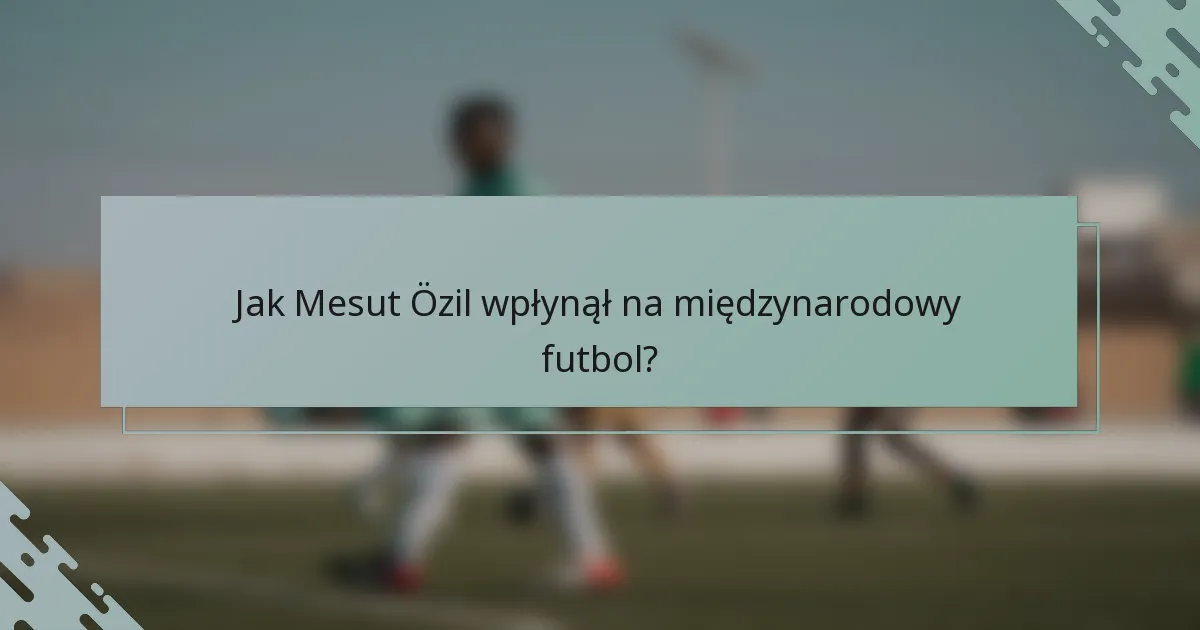 Jak Mesut Özil wpłynął na międzynarodowy futbol?