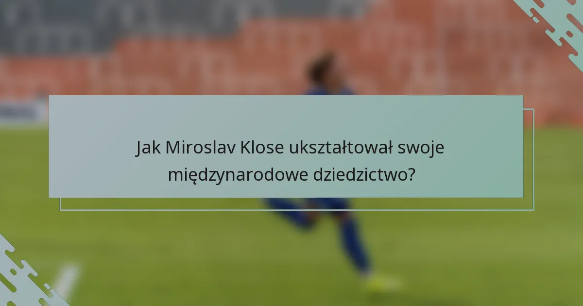 Jak Miroslav Klose ukształtował swoje międzynarodowe dziedzictwo?