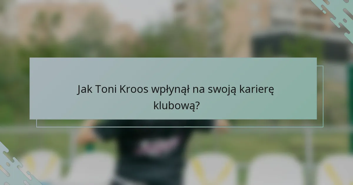 Jak Toni Kroos wpłynął na swoją karierę klubową?