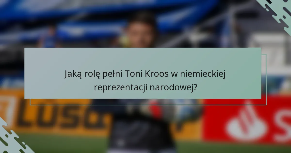 Jaką rolę pełni Toni Kroos w niemieckiej reprezentacji narodowej?