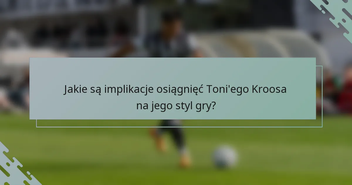 Jakie są implikacje osiągnięć Toni'ego Kroosa na jego styl gry?