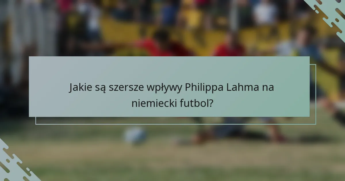 Jakie są szersze wpływy Philippa Lahma na niemiecki futbol?
