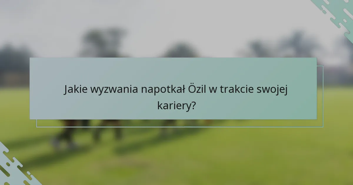 Jakie wyzwania napotkał Özil w trakcie swojej kariery?